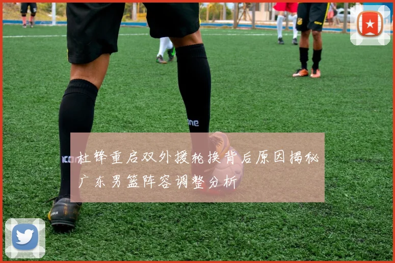 杜锋重启双外援轮换背后原因揭秘广东男篮阵容调整分析