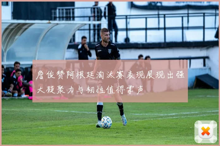 詹俊赞阿根廷淘汰赛表现展现出强大凝聚力与韧性值得掌声