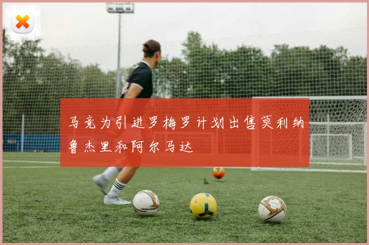 马竞为引进罗梅罗计划出售莫利纳鲁杰里和阿尔马达